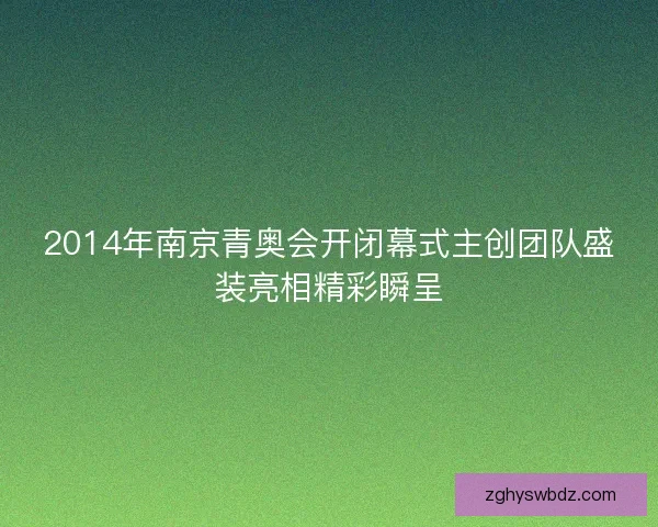 2014年南京青奥会开闭幕式主创团队盛装亮相精彩瞬呈