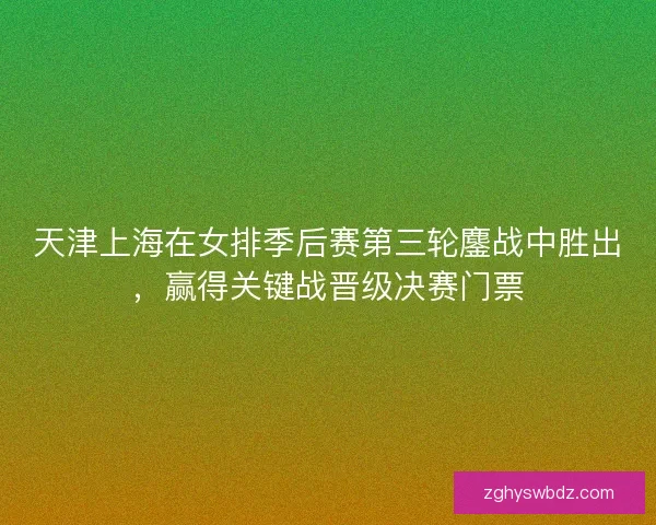 天津上海在女排季后赛第三轮鏖战中胜出，赢得关键战晋级决赛门票