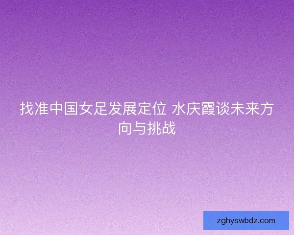 找准中国女足发展定位 水庆霞谈未来方向与挑战
