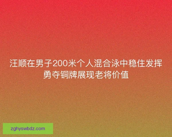 汪顺在男子200米个人混合泳中稳住发挥勇夺铜牌展现老将价值