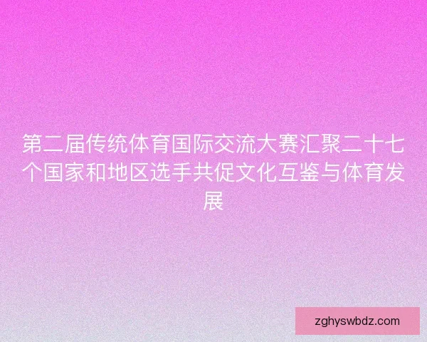 第二届传统体育国际交流大赛汇聚二十七个国家和地区选手共促文化互鉴与体育发展